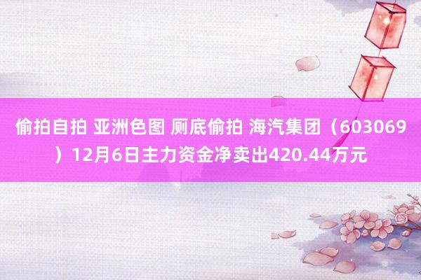 偷拍自拍 亚洲色图 厕底偷拍 海汽集团（603069）12月6日主力资金净卖出420.44万元