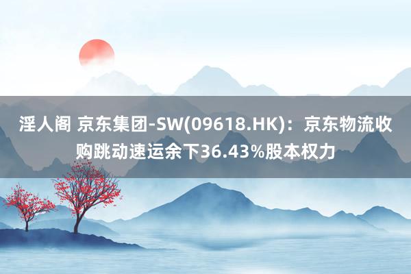 淫人阁 京东集团-SW(09618.HK)：京东物流收购跳动速运余下36.43%股本权力