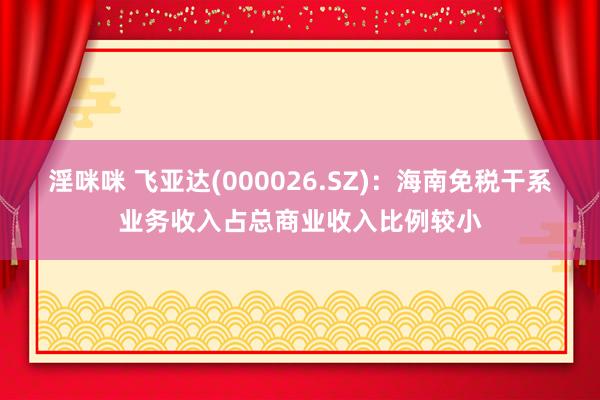 淫咪咪 飞亚达(000026.SZ)：海南免税干系业务收入占总商业收入比例较小