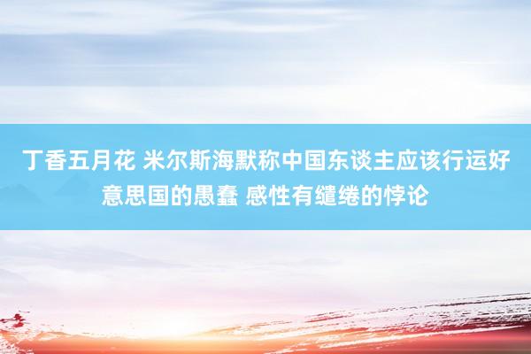 丁香五月花 米尔斯海默称中国东谈主应该行运好意思国的愚蠢 感性有缱绻的悖论