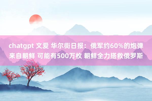 chatgpt 文爱 华尔街日报：俄军约60%的炮弹来自朝鲜 可能有500万枚 朝鲜全力搭救俄罗斯