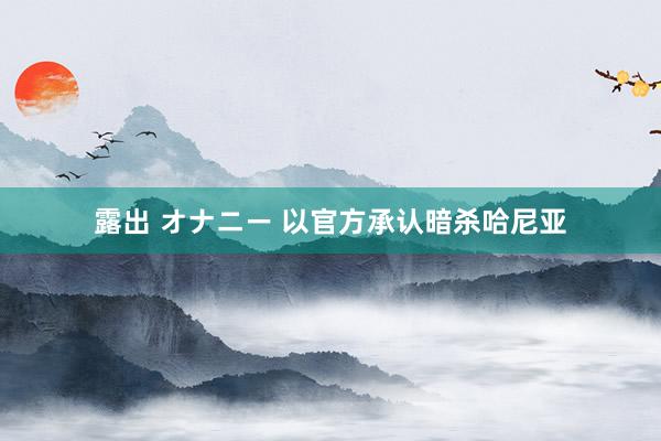 露出 オナニー 以官方承认暗杀哈尼亚