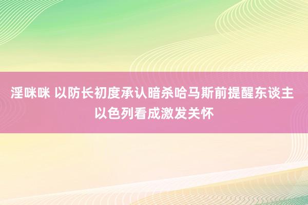 淫咪咪 以防长初度承认暗杀哈马斯前提醒东谈主 以色列看成激发关怀