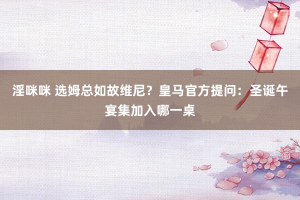 淫咪咪 选姆总如故维尼？皇马官方提问：圣诞午宴集加入哪一桌