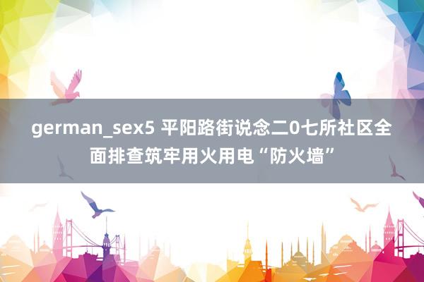 german_sex5 平阳路街说念二0七所社区全面排查筑牢用火用电“防火墙”