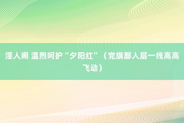 淫人阁 温煦呵护“夕阳红”（党旗鄙人层一线高高飞动）