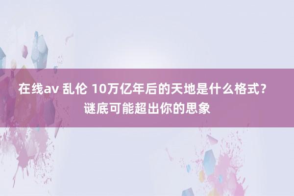 在线av 乱伦 10万亿年后的天地是什么格式？ 谜底可能超出你的思象