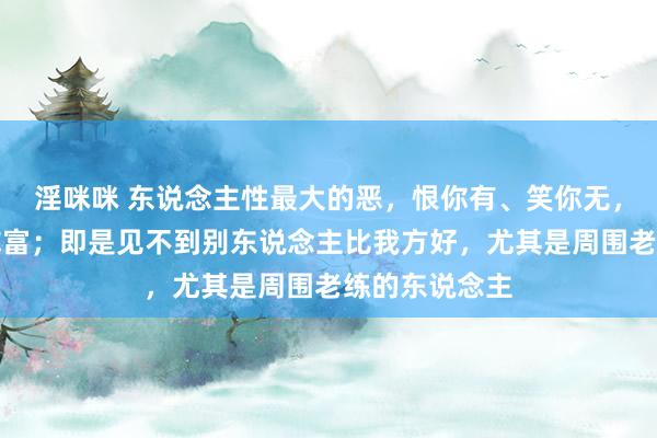 淫咪咪 东说念主性最大的恶，恨你有、笑你无，嫌你穷、怕你富；即是见不到别东说念主比我方好，尤其是周围老练的东说念主