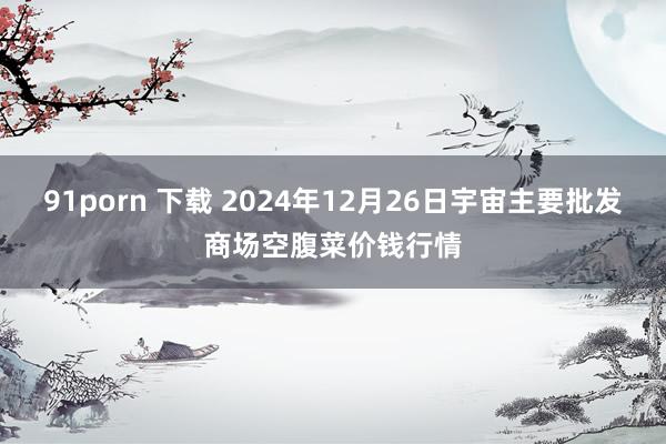 91porn 下载 2024年12月26日宇宙主要批发商场空腹菜价钱行情