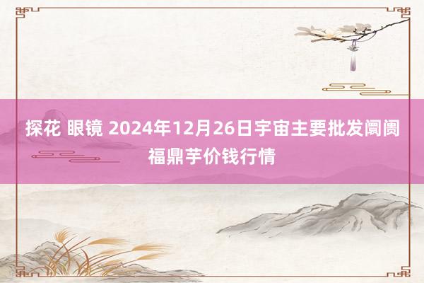 探花 眼镜 2024年12月26日宇宙主要批发阛阓福鼎芋价钱行情