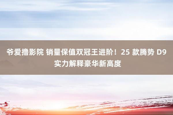 爷爱撸影院 销量保值双冠王进阶！25 款腾势 D9 实力解释豪华新高度