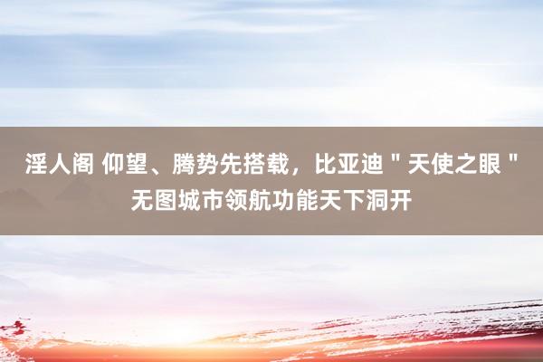 淫人阁 仰望、腾势先搭载，比亚迪＂天使之眼＂无图城市领航功能天下洞开