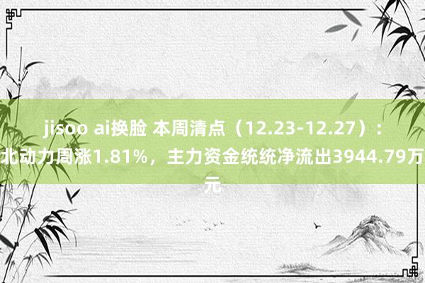 jisoo ai换脸 本周清点（12.23-12.27）：湖北动力周涨1.81%，主力资金统统净流出3944.79万元