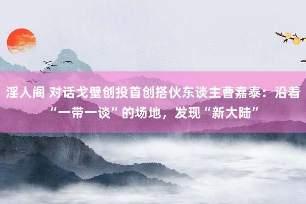 淫人阁 对话戈壁创投首创搭伙东谈主曹嘉泰：沿着“一带一谈”的场地，发现“新大陆”