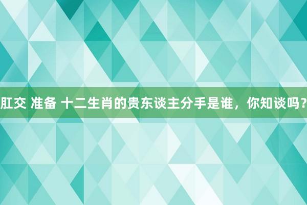 肛交 准备 十二生肖的贵东谈主分手是谁，你知谈吗？