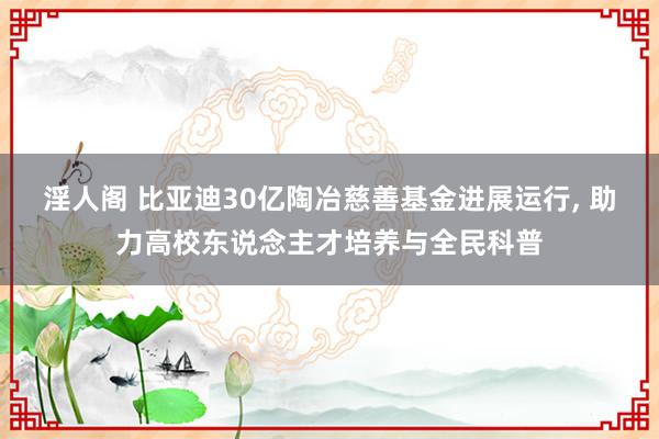 淫人阁 比亚迪30亿陶冶慈善基金进展运行， 助力高校东说念主才培养与全民科普