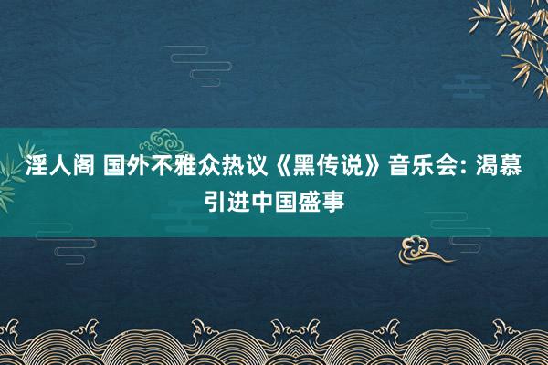 淫人阁 国外不雅众热议《黑传说》音乐会: 渴慕引进中国盛事