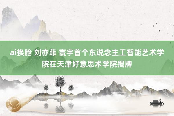 ai换脸 刘亦菲 寰宇首个东说念主工智能艺术学院在天津好意思术学院揭牌