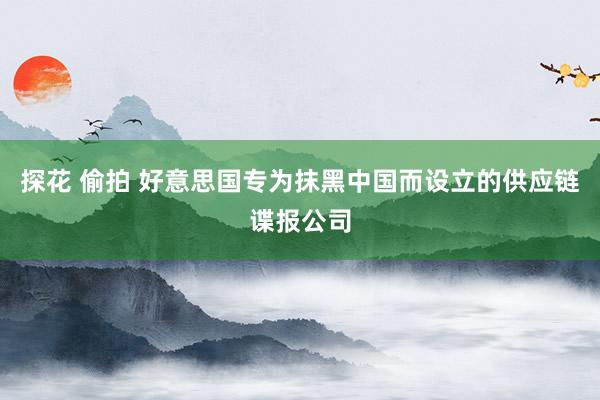 探花 偷拍 好意思国专为抹黑中国而设立的供应链谍报公司