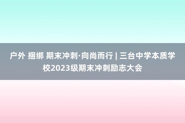 户外 捆绑 期末冲刺·向尚而行 | 三台中学本质学校2023级期末冲刺励志大会