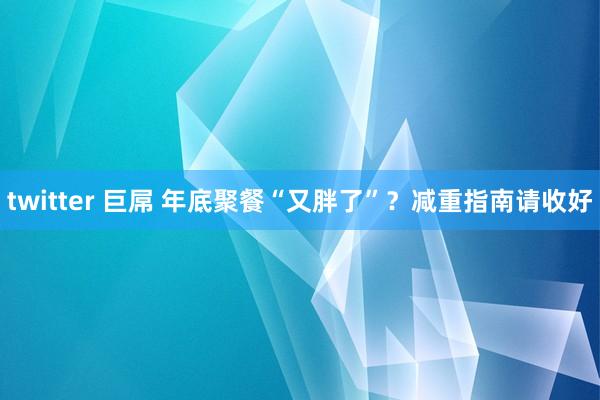 twitter 巨屌 年底聚餐“又胖了”？减重指南请收好