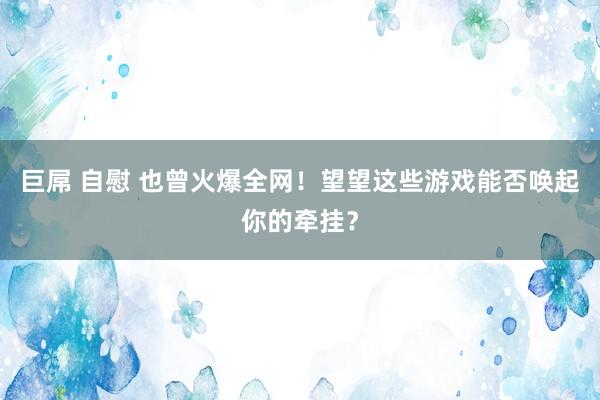 巨屌 自慰 也曾火爆全网！望望这些游戏能否唤起你的牵挂？