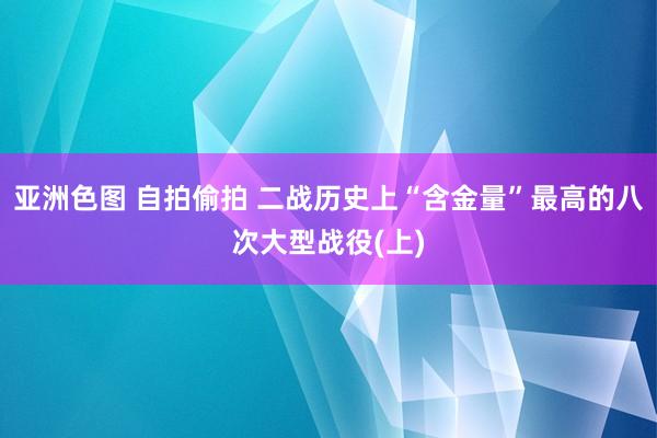 亚洲色图 自拍偷拍 二战历史上“含金量”最高的八次大型战役(上)