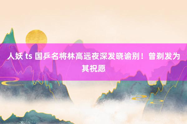 人妖 ts 国乒名将林高远夜深发晓谕别！曾剃发为其祝愿