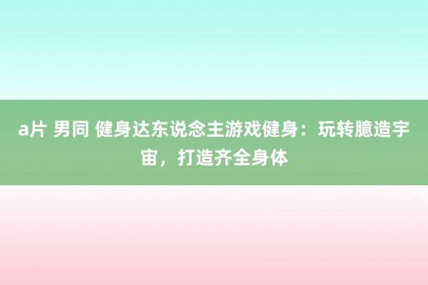 a片 男同 健身达东说念主游戏健身：玩转臆造宇宙，打造齐全身体