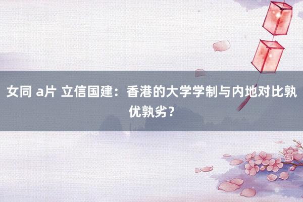 女同 a片 立信国建：香港的大学学制与内地对比孰优孰劣？