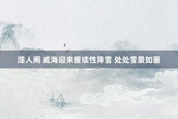 淫人阁 威海迎来握续性降雪 处处雪景如画