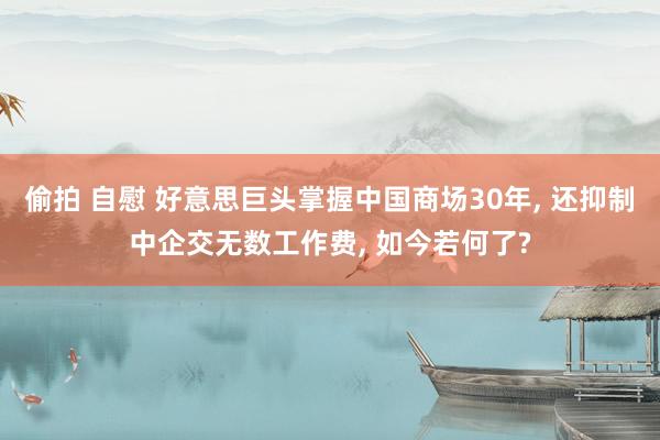 偷拍 自慰 好意思巨头掌握中国商场30年， 还抑制中企交无数工作费， 如今若何了?