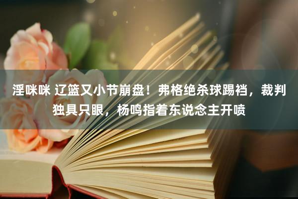 淫咪咪 辽篮又小节崩盘！弗格绝杀球踢裆，裁判独具只眼，杨鸣指着东说念主开喷