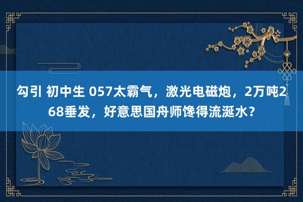 勾引 初中生 057太霸气，激光电磁炮，2万吨268垂发，好意思国舟师馋得流涎水？