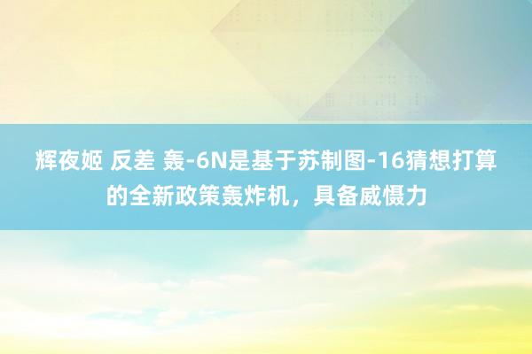 辉夜姬 反差 轰-6N是基于苏制图-16猜想打算的全新政策轰炸机，具备威慑力