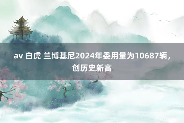 av 白虎 兰博基尼2024年委用量为10687辆，创历史新高