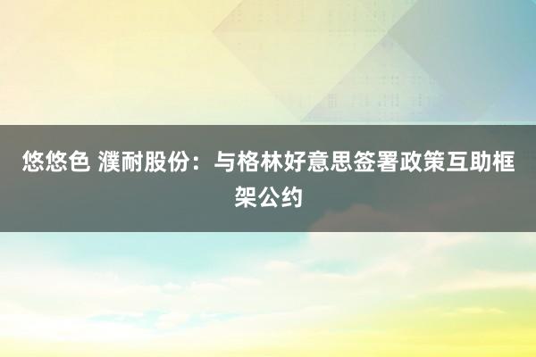 悠悠色 濮耐股份：与格林好意思签署政策互助框架公约