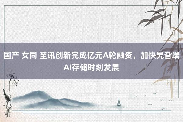 国产 女同 至讯创新完成亿元A轮融资，加快旯旮端AI存储时刻发展