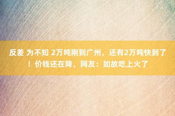 反差 为不知 2万吨刚到广州，还有2万吨快到了！价钱还在降，网友：如故吃上火了