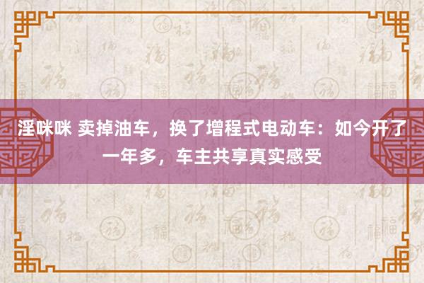 淫咪咪 卖掉油车，换了增程式电动车：如今开了一年多，车主共享真实感受