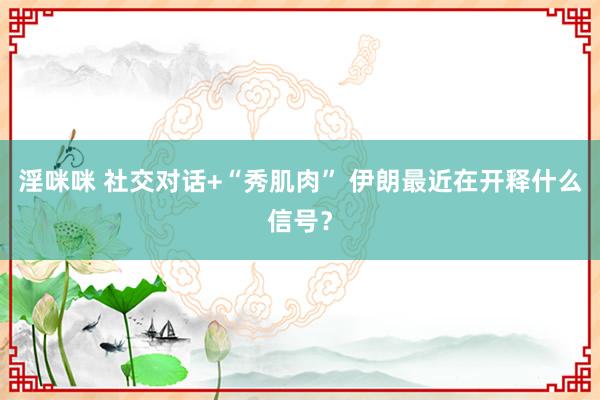 淫咪咪 社交对话+“秀肌肉” 伊朗最近在开释什么信号？