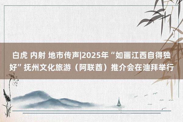 白虎 内射 地市传声|2025年“如画江西自得独好”抚州文化旅游（阿联酋）推介会在迪拜举行