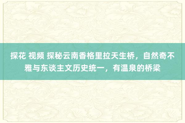 探花 视频 探秘云南香格里拉天生桥，自然奇不雅与东谈主文历史统一，有温泉的桥梁