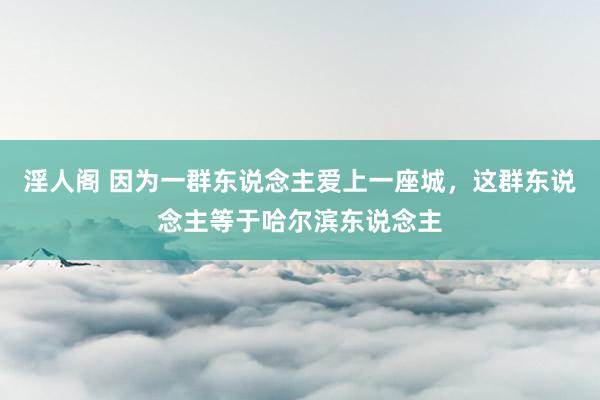 淫人阁 因为一群东说念主爱上一座城，这群东说念主等于哈尔滨东说念主