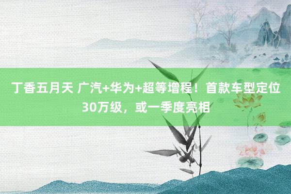 丁香五月天 广汽+华为+超等增程！首款车型定位30万级，或一季度亮相