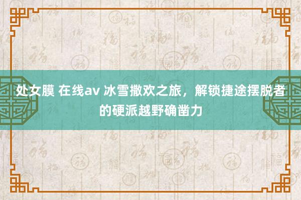 处女膜 在线av 冰雪撒欢之旅，解锁捷途摆脱者的硬派越野确凿力