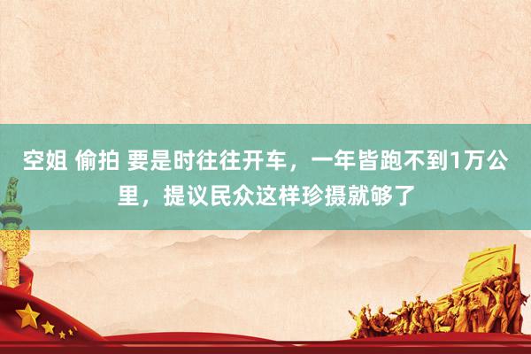 空姐 偷拍 要是时往往开车，一年皆跑不到1万公里，提议民众这样珍摄就够了