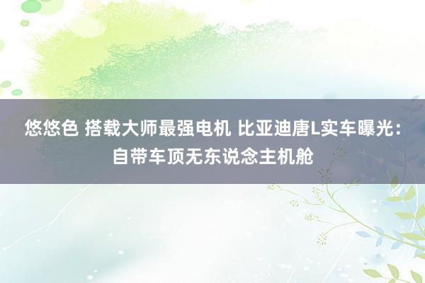 悠悠色 搭载大师最强电机 比亚迪唐L实车曝光：自带车顶无东说念主机舱