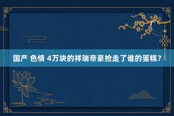 国产 色情 4万块的祥瑞帝豪抢走了谁的蛋糕？