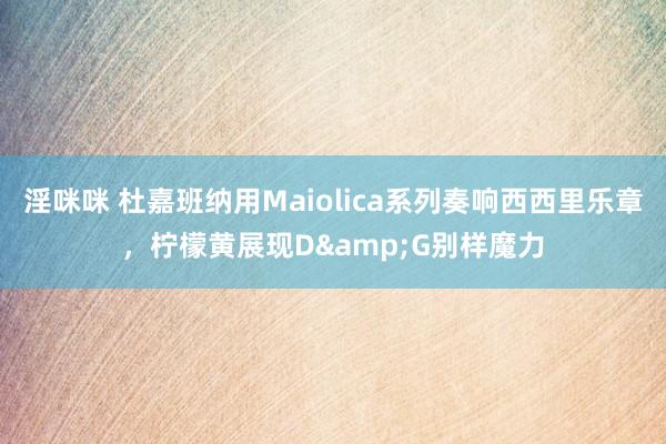 淫咪咪 杜嘉班纳用Maiolica系列奏响西西里乐章，柠檬黄展现D&G别样魔力